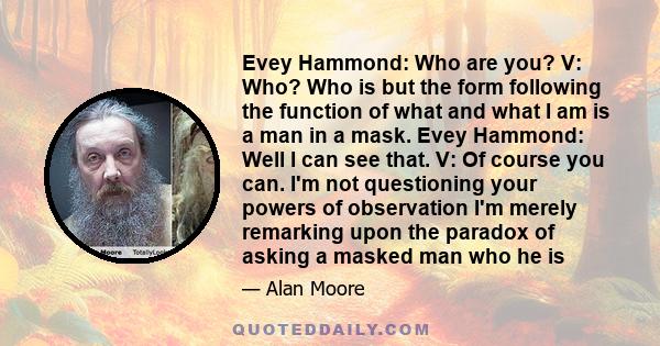 Evey Hammond: Who are you? V: Who? Who is but the form following the function of what and what I am is a man in a mask. Evey Hammond: Well I can see that. V: Of course you can. I'm not questioning your powers of