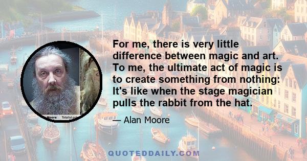 For me, there is very little difference between magic and art. To me, the ultimate act of magic is to create something from nothing: It's like when the stage magician pulls the rabbit from the hat.