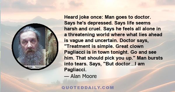 Heard joke once: Man goes to doctor. Says he's depressed. Says life seems harsh and cruel. Says he feels all alone in a threatening world where what lies ahead is vague and uncertain. Doctor says, Treatment is simple.