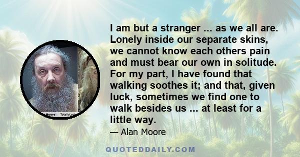 I am but a stranger ... as we all are. Lonely inside our separate skins, we cannot know each others pain and must bear our own in solitude. For my part, I have found that walking soothes it; and that, given luck,