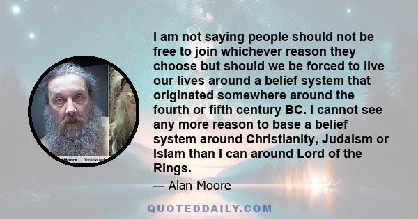 I am not saying people should not be free to join whichever reason they choose but should we be forced to live our lives around a belief system that originated somewhere around the fourth or fifth century BC. I cannot