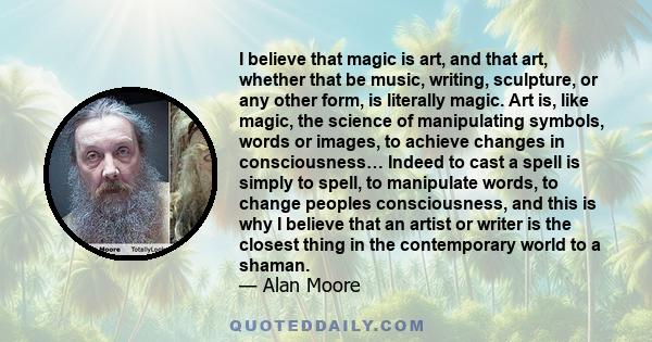 I believe that magic is art, and that art, whether that be music, writing, sculpture, or any other form, is literally magic. Art is, like magic, the science of manipulating symbols, words or images, to achieve changes