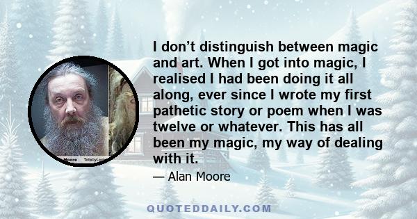 I don’t distinguish between magic and art. When I got into magic, I realised I had been doing it all along, ever since I wrote my first pathetic story or poem when I was twelve or whatever. This has all been my magic,