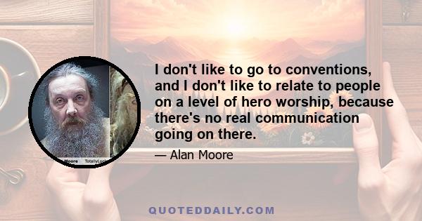 I don't like to go to conventions, and I don't like to relate to people on a level of hero worship, because there's no real communication going on there.