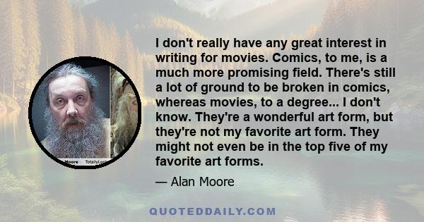 I don't really have any great interest in writing for movies. Comics, to me, is a much more promising field. There's still a lot of ground to be broken in comics, whereas movies, to a degree... I don't know. They're a