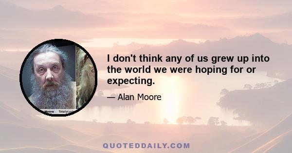 I don't think any of us grew up into the world we were hoping for or expecting.