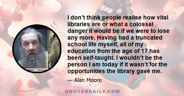 I don’t think people realise how vital libraries are or what a colossal danger it would be if we were to lose any more. Having had a truncated school life myself, all of my education from the age of 17 has been