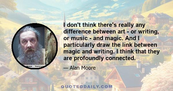 I don't think there's really any difference between art - or writing, or music - and magic. And I particularly draw the link between magic and writing. I think that they are profoundly connected.