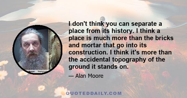 I don't think you can separate a place from its history. I think a place is much more than the bricks and mortar that go into its construction. I think it's more than the accidental topography of the ground it stands on.