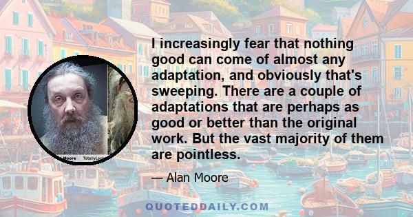 I increasingly fear that nothing good can come of almost any adaptation, and obviously that's sweeping. There are a couple of adaptations that are perhaps as good or better than the original work. But the vast majority