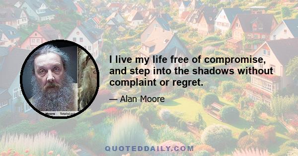 I live my life free of compromise, and step into the shadows without complaint or regret.