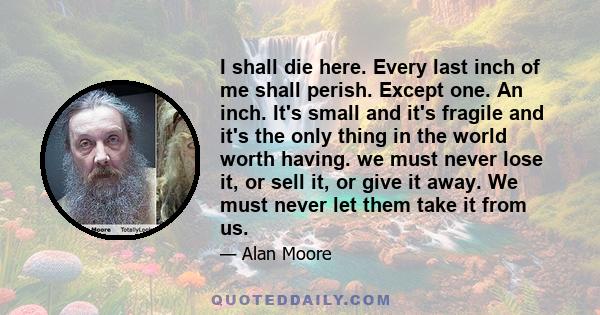 I shall die here. Every last inch of me shall perish. Except one. An inch. It's small and it's fragile and it's the only thing in the world worth having. we must never lose it, or sell it, or give it away. We must never 