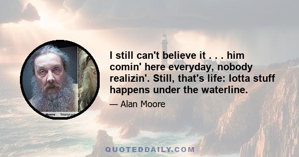 I still can't believe it . . . him comin' here everyday, nobody realizin'. Still, that's life: lotta stuff happens under the waterline.