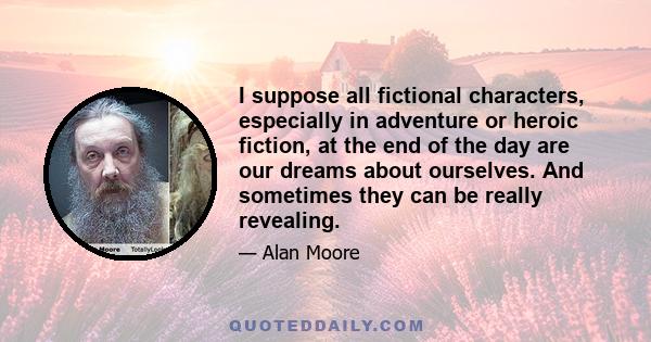 I suppose all fictional characters, especially in adventure or heroic fiction, at the end of the day are our dreams about ourselves. And sometimes they can be really revealing.