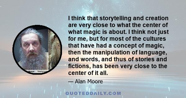 I think that storytelling and creation are very close to what the center of what magic is about. I think not just for me, but for most of the cultures that have had a concept of magic, then the manipulation of language, 