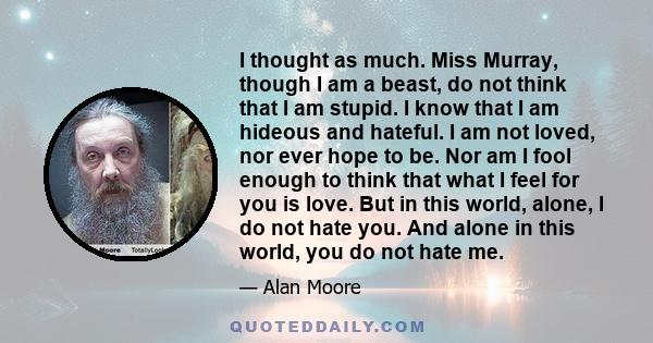 I thought as much. Miss Murray, though I am a beast, do not think that I am stupid. I know that I am hideous and hateful. I am not loved, nor ever hope to be. Nor am I fool enough to think that what I feel for you is