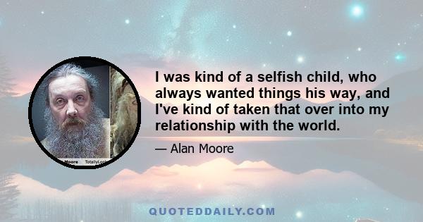 I was kind of a selfish child, who always wanted things his way, and I've kind of taken that over into my relationship with the world.