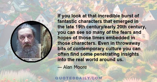 If you look at that incredible burst of fantastic characters that emerged in the late 19th century/early 20th century, you can see so many of the fears and hopes of those times embedded in those characters. Even in