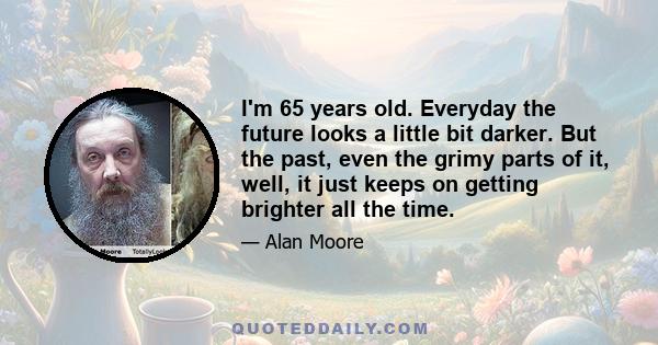 I'm 65 years old. Everyday the future looks a little bit darker. But the past, even the grimy parts of it, well, it just keeps on getting brighter all the time.