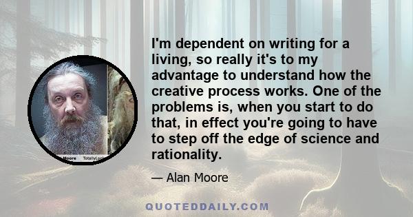 I'm dependent on writing for a living, so really it's to my advantage to understand how the creative process works. One of the problems is, when you start to do that, in effect you're going to have to step off the edge