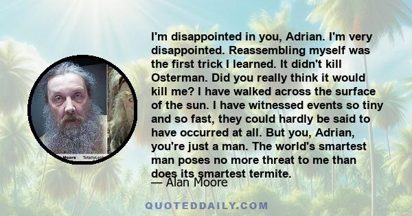 I'm disappointed in you, Adrian. I'm very disappointed. Reassembling myself was the first trick I learned. It didn't kill Osterman. Did you really think it would kill me? I have walked across the surface of the sun. I