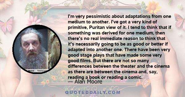 I'm very pessimistic about adaptations from one medium to another. I've got a very kind of primitive, Puritan view of it. I tend to think that if something was derived for one medium, then there's no real immediate