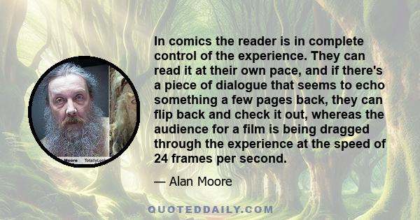 In comics the reader is in complete control of the experience. They can read it at their own pace, and if there's a piece of dialogue that seems to echo something a few pages back, they can flip back and check it out,