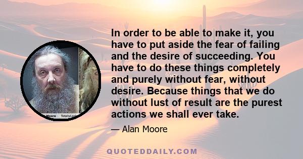 In order to be able to make it, you have to put aside the fear of failing and the desire of succeeding. You have to do these things completely and purely without fear, without desire. Because things that we do without