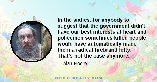 In the sixties, for anybody to suggest that the government didn't have our best interests at heart and policemen sometimes killed people would have automatically made them a radical firebrand lefty. That's not the case