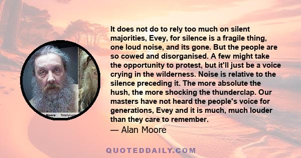 It does not do to rely too much on silent majorities, Evey, for silence is a fragile thing, one loud noise, and its gone. But the people are so cowed and disorganised. A few might take the opportunity to protest, but