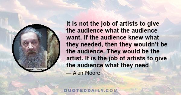 It is not the job of artists to give the audience what the audience want. If the audience knew what they needed, then they wouldn’t be the audience. They would be the artist. It is the job of artists to give the