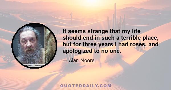 It seems strange that my life should end in such a terrible place, but for three years I had roses, and apologized to no one.