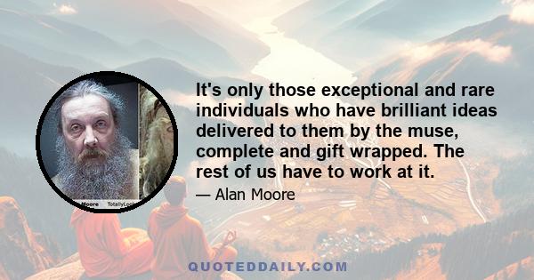 It's only those exceptional and rare individuals who have brilliant ideas delivered to them by the muse, complete and gift wrapped. The rest of us have to work at it.