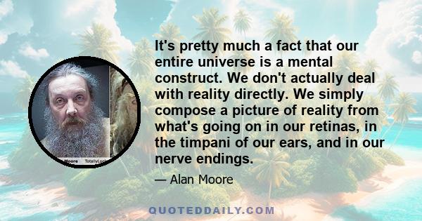 It's pretty much a fact that our entire universe is a mental construct. We don't actually deal with reality directly. We simply compose a picture of reality from what's going on in our retinas, in the timpani of our