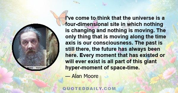 I've come to think that the universe is a four-dimensional site in which nothing is changing and nothing is moving. The only thing that is moving along the time axis is our consciousness. The past is still there, the