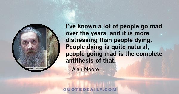 I’ve known a lot of people go mad over the years, and it is more distressing than people dying. People dying is quite natural, people going mad is the complete antithesis of that.