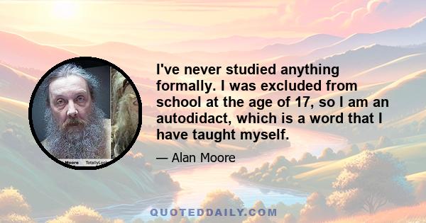 I've never studied anything formally. I was excluded from school at the age of 17, so I am an autodidact, which is a word that I have taught myself.