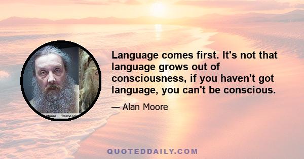 Language comes first. It's not that language grows out of consciousness, if you haven't got language, you can't be conscious.