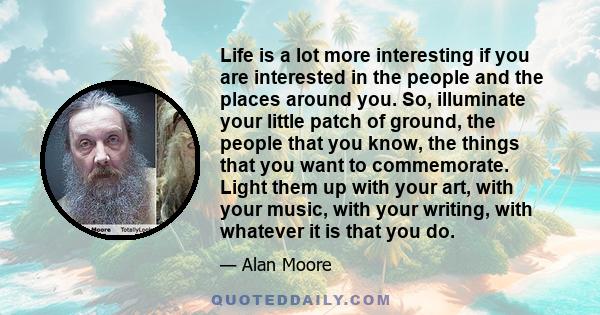 Life is a lot more interesting if you are interested in the people and the places around you. So, illuminate your little patch of ground, the people that you know, the things that you want to commemorate. Light them up