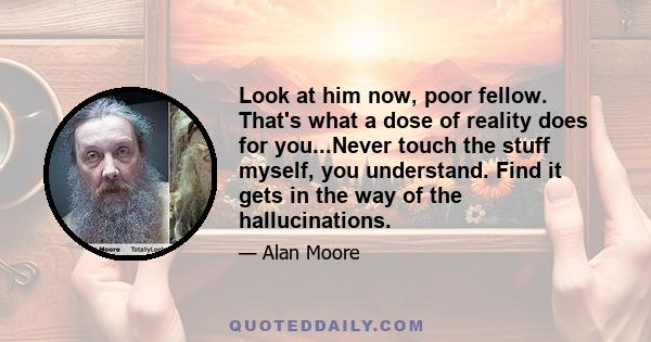 Look at him now, poor fellow. That's what a dose of reality does for you...Never touch the stuff myself, you understand. Find it gets in the way of the hallucinations.