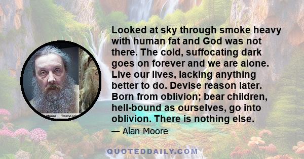 Looked at sky through smoke heavy with human fat and God was not there. The cold, suffocating dark goes on forever and we are alone. Live our lives, lacking anything better to do. Devise reason later. Born from