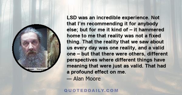 LSD was an incredible experience. Not that I’m recommending it for anybody else; but for me it kind of – it hammered home to me that reality was not a fixed thing. That the reality that we saw about us every day was one 