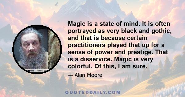 Magic is a state of mind. It is often portrayed as very black and gothic, and that is because certain practitioners played that up for a sense of power and prestige. That is a disservice. Magic is very colorful. Of