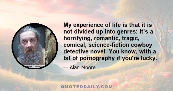 My experience of life is that it is not divided up into genres; it’s a horrifying, romantic, tragic, comical, science-fiction cowboy detective novel. You know, with a bit of pornography if you're lucky.