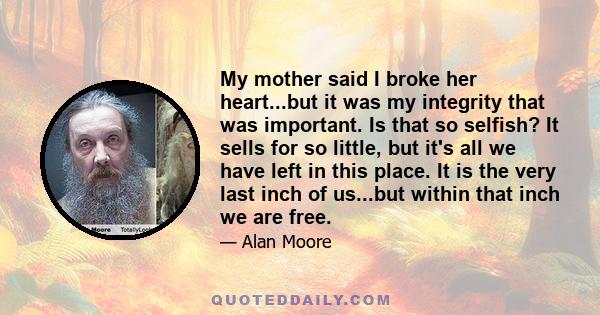 My mother said I broke her heart...but it was my integrity that was important. Is that so selfish? It sells for so little, but it's all we have left in this place. It is the very last inch of us...but within that inch