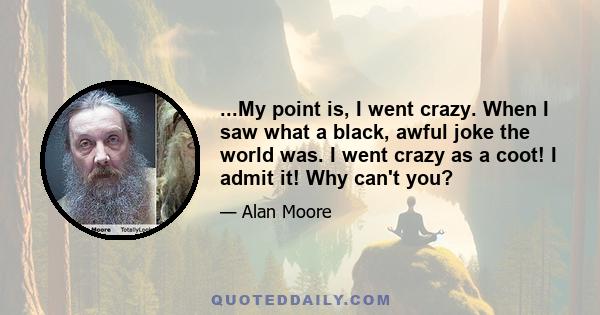 ...My point is, I went crazy. When I saw what a black, awful joke the world was. I went crazy as a coot! I admit it! Why can't you?