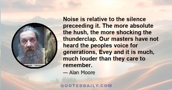 Noise is relative to the silence preceeding it. The more absolute the hush, the more shocking the thunderclap. Our masters have not heard the peoples voice for generations, Evey and it is much, much louder than they