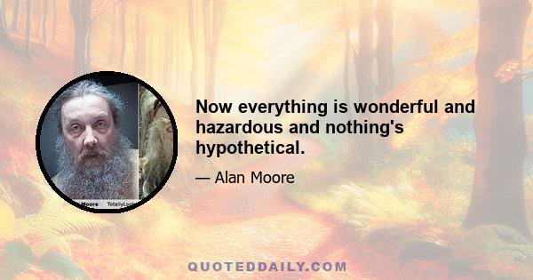 Now everything is wonderful and hazardous and nothing's hypothetical.