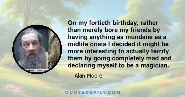 On my fortieth birthday, rather than merely bore my friends by having anything as mundane as a midlife crisis I decided it might be more interesting to actually terrify them by going completely mad and declaring myself