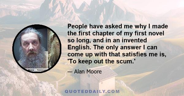 People have asked me why I made the first chapter of my first novel so long, and in an invented English. The only answer I can come up with that satisfies me is, 'To keep out the scum.'